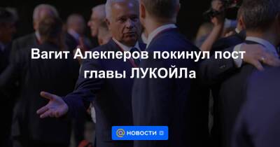 Вагит Алекперов покинул пост главы ЛУКОЙЛа
