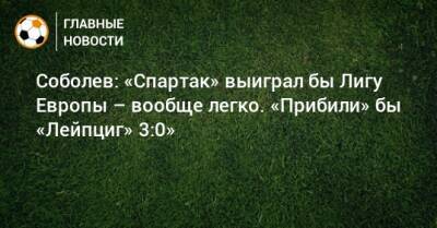 Соболев: «Спартак» выиграл бы Лигу Европы – вообще легко. «Прибили» бы «Лейпциг» 3:0»