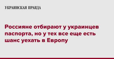 Россияне отбирают у украинцев паспорта, но у тех все еще есть шанс уехать в Европу