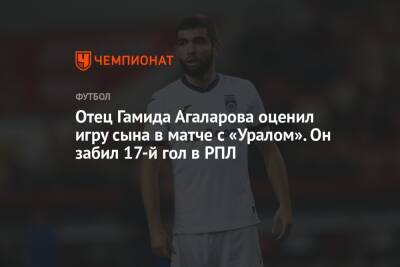 Отец Гамида Агаларова оценил игру сына в матче с «Уралом». Он забил 17-й гол в РПЛ