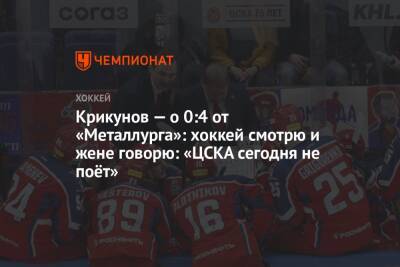 Крикунов — о 0:4 от «Металлурга»: хоккей смотрю и жене говорю: «ЦСКА сегодня не поёт»