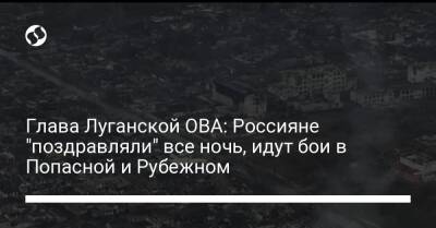 Глава Луганской ОВА: Россияне "поздравляли" все ночь, идут бои в Попасной и Рубежном