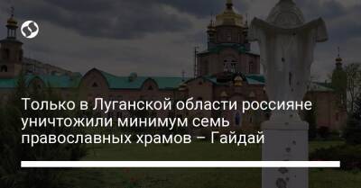 Только в Луганской области россияне уничтожили минимум семь православных храмов – Гайдай