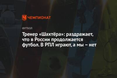 Тренер «Шахтёра»: раздражает, что в России продолжается футбол. В РПЛ играют, а мы – нет