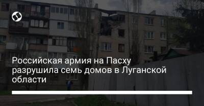 Российская армия на Пасху разрушила семь домов в Луганской области