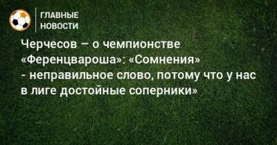 Черчесов – о чемпионстве «Ференцвароша»: «Сомнения» - неправильное слово, потому что у нас в лиге достойные соперники»