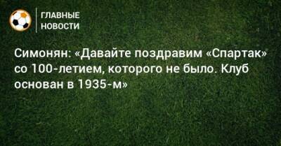 Симонян: «Давайте поздравим «Спартак» со 100-летием, которого не было. Клуб основан в 1935-м»