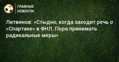 Литвинов: «Стыдно, когда заходит речь о «Спартаке» в ФНЛ. Пора принимать радикальные меры»