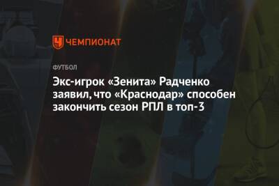 Экс-игрок «Зенита» Радченко заявил, что «Краснодар» способен закончить сезон РПЛ в топ-3