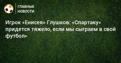 Игрок «Енисея» Глушков: «Спартаку» придется тяжело, если мы сыграем в свой футбол»