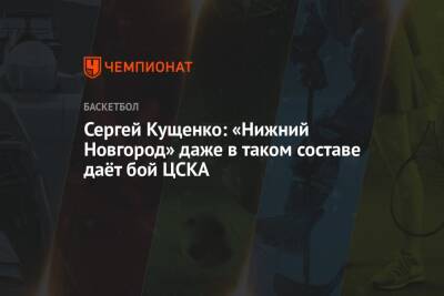 Сергей Кущенко: «Нижний Новгород» даже в таком составе даёт бой ЦСКА