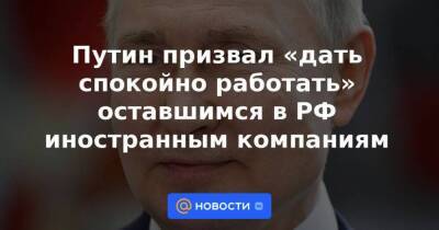 Путин призвал «дать спокойно работать» оставшимся в РФ иностранным компаниям