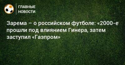 Зарема – о российском футболе: «2000-е прошли под влиянием Гинера, затем заступил «Газпром»