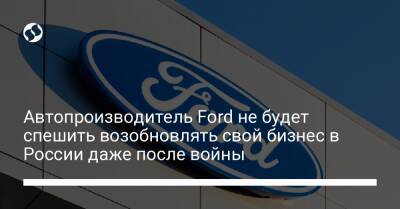Автопроизводитель Ford не будет спешить возобновлять свой бизнес в России даже после войны