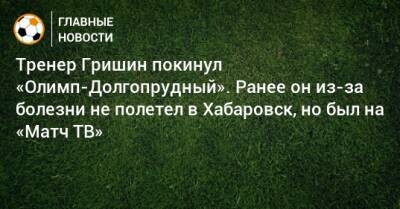 Тренер Гришин покинул «Олимп-Долгопрудный». Ранее он из-за болезни не полетел в Хабаровск, но был на «Матч ТВ»