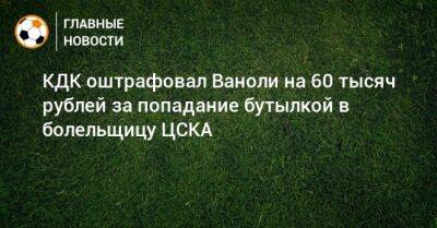 КДК оштрафовал Ваноли на 60 тысяч рублей за попадание бутылкой в болельщицу ЦСКА