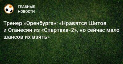Тренер «Оренбурга»: «Нравятся Шитов и Оганесян из «Спартака-2», но сейчас мало шансов их взять»