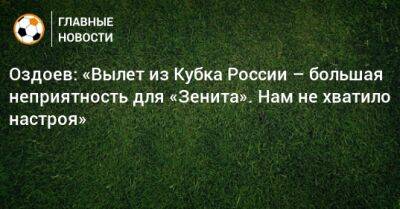 Оздоев: «Вылет из Кубка России – ​большая неприятность для «Зенита». Нам не хватило настроя»