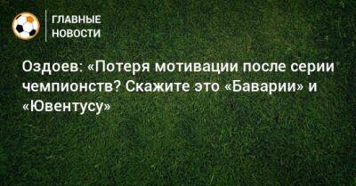 Оздоев: «Потеря мотивации после серии чемпионств? Скажите это «Баварии» и «Ювентусу»