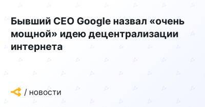 Бывший CEO Google назвал «очень мощной» идею децентрализации интернета