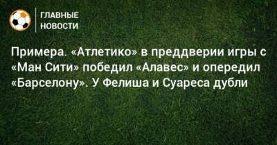 Примера. «Атлетико» в преддверии игры с «Ман Сити» победил «Алавес» и опередил «Барселону». У Фелиша и Суареса дубли