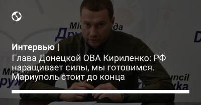 Интервью | Глава Донецкой ОВА Кириленко: РФ наращивает силы, мы готовимся. Мариуполь стоит до конца