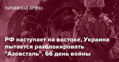 РФ наступает на востоке, Украина пытается разблокировать "Азовсталь". 66 день войны
