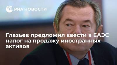 Министр ЕЭК Глазьев предложил ввести в ЕАЭС налог на продажу иностранных активов