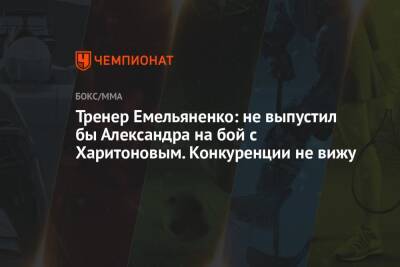 Тренер Емельяненко: не выпустил бы Александра на бой с Харитоновым. Конкуренции не вижу