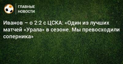 Иванов – о 2:2 с ЦСКА: «Один из лучших матчей «Урала» в сезоне. Мы превосходили соперника»