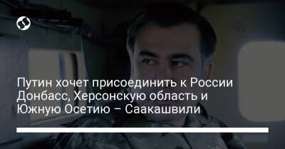 Путин хочет присоединить к России Донбасс, Херсонскую область и Южную Осетию – Саакашвили