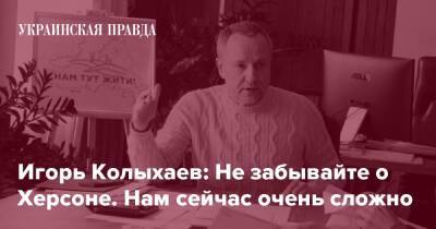 Игорь Колыхаев: Не забывайте о Херсоне. Нам сейчас очень сложно