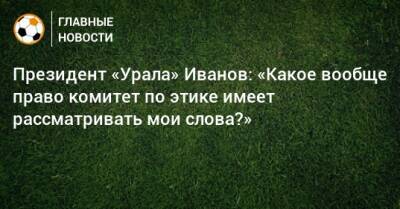 Президент «Урала» Иванов: «Какое вообще право комитет по этике имеет рассматривать мои слова?»