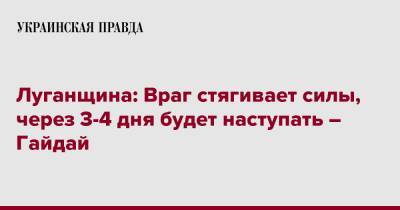 Луганщина: Враг стягивает силы, через 3-4 дня будет наступать – Гайдай