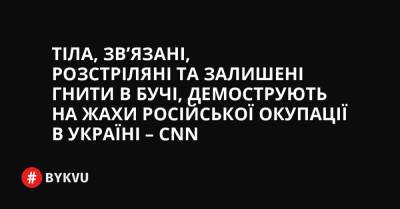 Тіла, зв’язані, розстріляні та залишені гнити в Бучі, демострують на жахи російської окупації в Україні – CNN