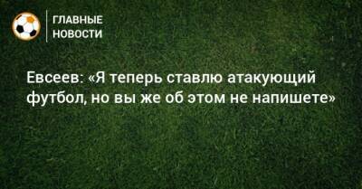 Евсеев: «Я теперь ставлю атакующий футбол, но вы же об этом не напишете»