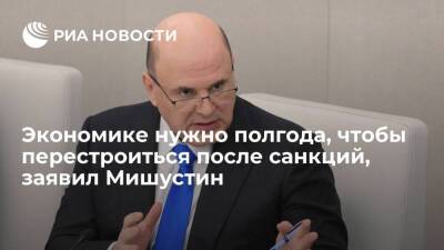 Премьер Мишустин заявил, что экономике нужно полгода, чтобы перестроиться после санкций