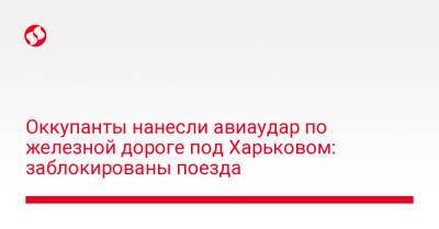 Оккупанты нанесли авиаудар по железной дороге под Харьковом: заблокированы поезда