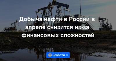 Добыча нефти в России в апреле снизится из-за финансовых сложностей