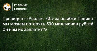 Президент «Урала»: «Из-за ошибки Панина мы можем потерять 500 миллионов рублей. Он нам их заплатит?»