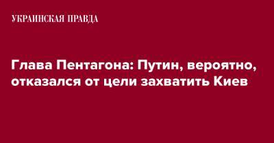 Глава Пентагона: Путин, вероятно, отказался от цели захватить Киев