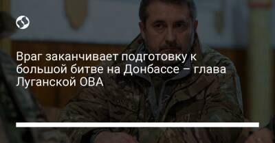 Враг заканчивает подготовку к большой битве на Донбассе – глава Луганской ОВА