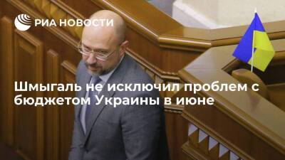 Премьер Шмыгаль не исключил, что на Украине в июне начнутся проблемы с исполнением бюджета