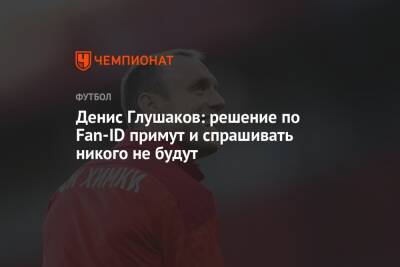 Денис Глушаков: решение по Fan-ID примут и спрашивать никого не будут