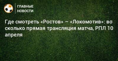 Где смотреть «Ростов» – «Локомотив»: во сколько прямая трансляция матча, РПЛ 10 апреля
