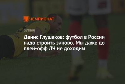 Денис Глушаков: футбол в России надо строить заново. Мы даже до плей-офф ЛЧ не доходим