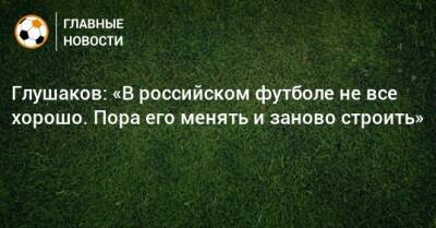 Глушаков: «В российском футболе не все хорошо. Пора его менять и заново строить»
