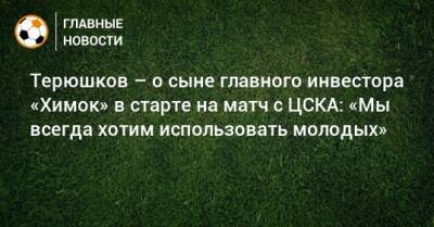 Терюшков – о сыне главного инвестора «Химок» в старте на матч с ЦСКА: «Мы всегда хотим использовать молодых»