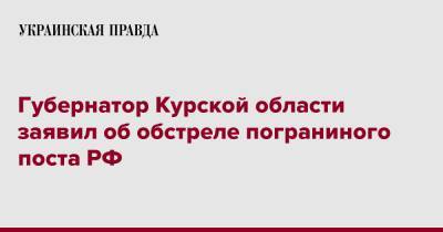 Губернатор Курской области заявил об обстреле пограниного поста РФ