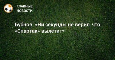 Бубнов: «Ни секунды не верил, что «Спартак» вылетит»